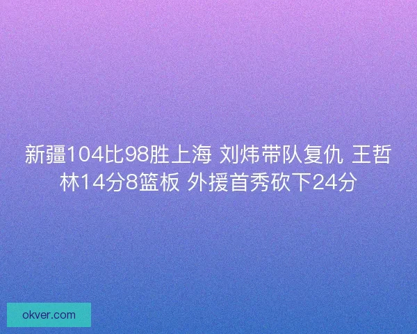 新疆104比98胜上海 刘炜带队复仇 王哲林14分8篮板 外援首秀砍下24分