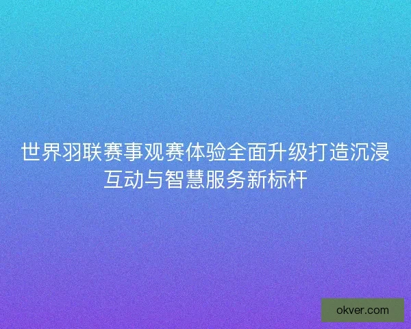 世界羽联赛事观赛体验全面升级打造沉浸互动与智慧服务新标杆