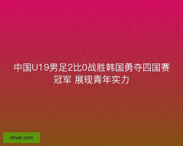 中国U19男足2比0战胜韩国勇夺四国赛冠军 展现青年实力