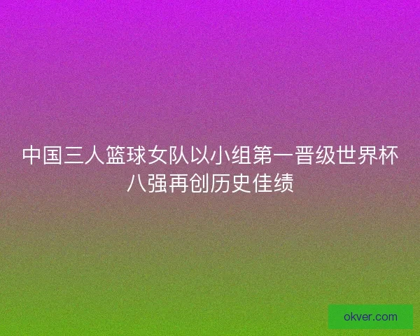 中国三人篮球女队以小组第一晋级世界杯八强再创历史佳绩