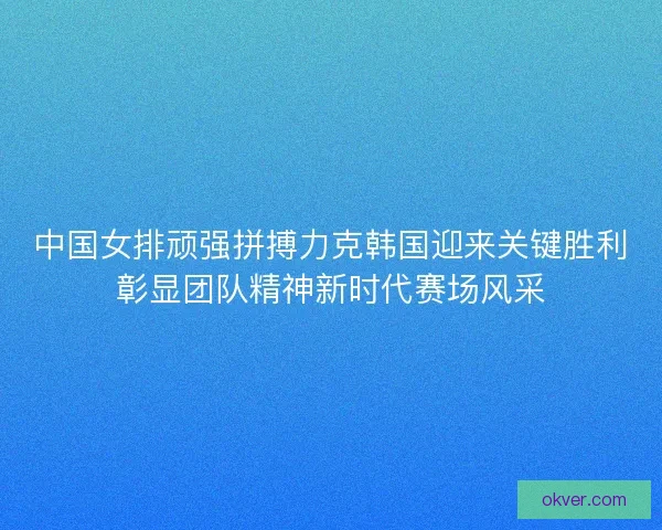 中国女排顽强拼搏力克韩国迎来关键胜利彰显团队精神新时代赛场风采