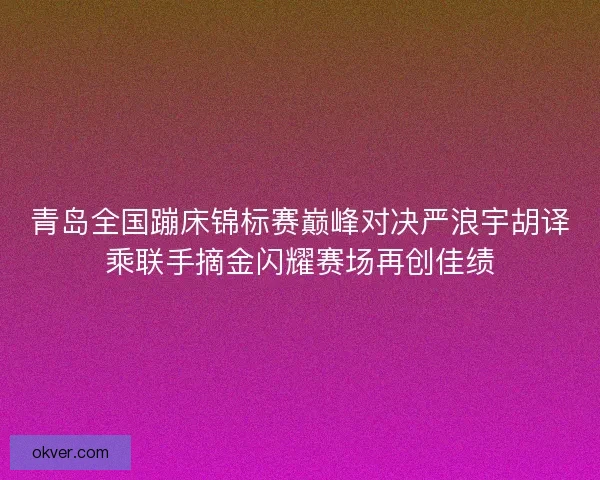 青岛全国蹦床锦标赛巅峰对决严浪宇胡译乘联手摘金闪耀赛场再创佳绩
