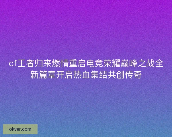 cf王者归来燃情重启电竞荣耀巅峰之战全新篇章开启热血集结共创传奇